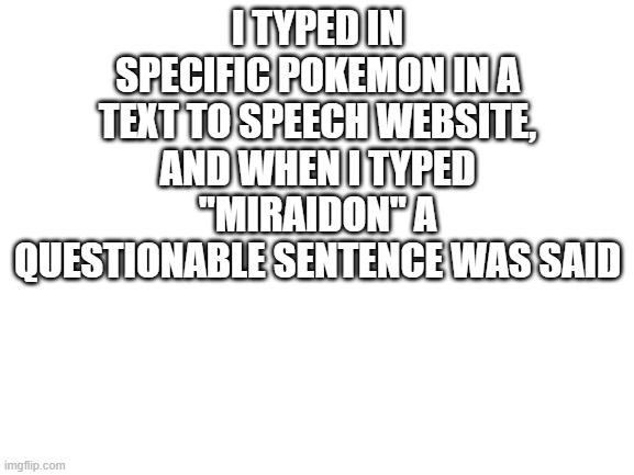 Yikes! | I TYPED IN SPECIFIC POKEMON IN A TEXT TO SPEECH WEBSITE, AND WHEN I TYPED "MIRAIDON" A QUESTIONABLE SENTENCE WAS SAID | image tagged in blank white template,memes,pokemon,text to speech,yikes,why are you reading this | made w/ Imgflip meme maker