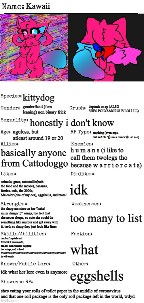 cor ona :fear: TOILET PAPER WAR (mod note: yuck. Bad concept) | Kawaii; kittydog; depends on rp (ALSO SHES POLYAMOROUS LOLLLL); genderfluid (fem leaning) non binary frick; honestly i don't know; ageless, but atleast around 19 or 20; anything (even erps, but WAIT- ✨im a minor✨ so n o); basically anyone from Cattodoggo; h u m a n s (i like to call them twolegs tho because w a r r i o r c a t s); idk; animals, grass, ratatouille(both the food and the movie), bananas, furries, cola, the 2000s, Maicolori(one of my ocs), eggshells, and more! too many to list; the sharp ass stars on her "haha! im in danger :)" wings, the fact that she never sleeps, so cute she could do something like murder and get away with it, teeth so sharp they just look like lines; can barf crystals and ferment it into sasade, can fly even without flapping her wings, and is level 69696969696969696969696969696969696969696969696969 in wii tennis; what; idk what her lore even is anymore; eggshells; shes eating your rolls of toilet paper in the middle of coronavirus and that one roll package is the only roll package left in the world, wdyd | image tagged in new oc showcase for rp stream | made w/ Imgflip meme maker