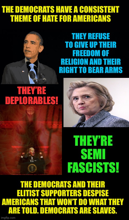 Demorat Party hates Americans | THE DEMOCRATS HAVE A CONSISTENT THEME OF HATE FOR AMERICANS; THEY REFUSE TO GIVE UP THEIR FREEDOM OF RELIGION AND THEIR RIGHT TO BEAR ARMS; THEY’RE DEPLORABLES! THEY’RE SEMI FASCISTS! THE DEMOCRATS AND THEIR ELITIST SUPPORTERS DESPISE AMERICANS THAT WON’T DO WHAT THEY ARE TOLD. DEMOCRATS ARE SLAVES. | image tagged in basket of dplorables,cling to their guns and bibles,tgeyre fascists,theyre racist,names by tom mcdonald | made w/ Imgflip meme maker