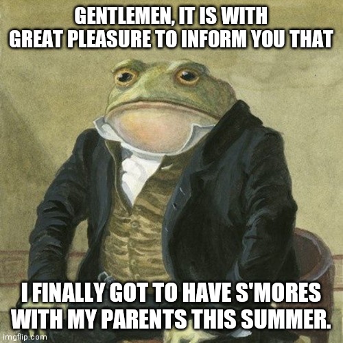 Gentlemen, it is with great pleasure to inform you that | GENTLEMEN, IT IS WITH GREAT PLEASURE TO INFORM YOU THAT; I FINALLY GOT TO HAVE S'MORES WITH MY PARENTS THIS SUMMER. | image tagged in gentlemen it is with great pleasure to inform you that | made w/ Imgflip meme maker