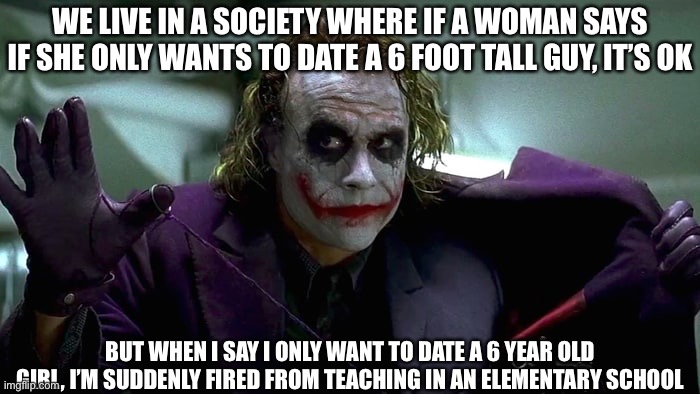 Smh society and its double standards | WE LIVE IN A SOCIETY WHERE IF A WOMAN SAYS IF SHE ONLY WANTS TO DATE A 6 FOOT TALL GUY, IT’S OK; BUT WHEN I SAY I ONLY WANT TO DATE A 6 YEAR OLD GIRL, I’M SUDDENLY FIRED FROM TEACHING IN AN ELEMENTARY SCHOOL | image tagged in we live in a society | made w/ Imgflip meme maker
