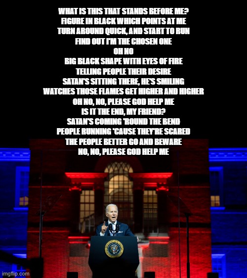 BLACK SABBATH | WHAT IS THIS THAT STANDS BEFORE ME?
FIGURE IN BLACK WHICH POINTS AT ME
TURN AROUND QUICK, AND START TO RUN
FIND OUT I'M THE CHOSEN ONE
OH NO

BIG BLACK SHAPE WITH EYES OF FIRE
TELLING PEOPLE THEIR DESIRE
SATAN'S SITTING THERE, HE'S SMILING
WATCHES THOSE FLAMES GET HIGHER AND HIGHER
OH NO, NO, PLEASE GOD HELP ME

IS IT THE END, MY FRIEND?
SATAN'S COMING 'ROUND THE BEND
PEOPLE RUNNING 'CAUSE THEY'RE SCARED
THE PEOPLE BETTER GO AND BEWARE
NO, NO, PLEASE GOD HELP ME | made w/ Imgflip meme maker