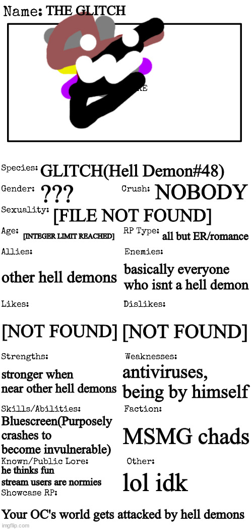 Mod note: nb colors  | THE GLITCH; GLITCH(Hell Demon#48); NOBODY; ??? [FILE NOT FOUND]; [INTEGER LIMIT REACHED]; all but ER/romance; other hell demons; basically everyone who isnt a hell demon; [NOT FOUND]; [NOT FOUND]; antiviruses, being by himself; stronger when near other hell demons; Bluescreen(Purposely crashes to become invulnerable); MSMG chads; he thinks fun stream users are normies; lol idk; Your OC's world gets attacked by hell demons | image tagged in new oc showcase for rp stream | made w/ Imgflip meme maker