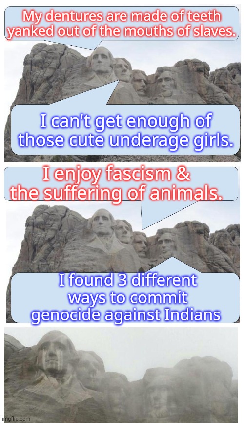 Mount Rushmore Is Crying | My dentures are made of teeth yanked out of the mouths of slaves. I can't get enough of those cute underage girls. I enjoy fascism & the suf | image tagged in mount rushmore is crying | made w/ Imgflip meme maker