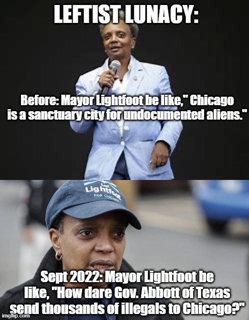 LEFTIST LUNACY:; Before: Mayor Lightfoot be like," Chicago is a sanctuary city for undocumented aliens."; Sept 2022: Mayor Lightfoot be like, "How dare Gov. Abbott of Texas send thousands of illegals to Chicago?" | image tagged in political meme,leftists | made w/ Imgflip meme maker