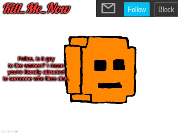 Kill_Me_Now Announcement Template | Fellas, is it gay to like women? I mean you're literally attracted to someone who likes dick. | made w/ Imgflip meme maker