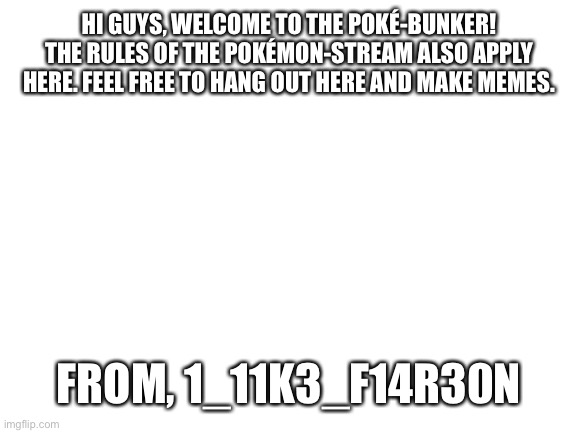 First post! | HI GUYS, WELCOME TO THE POKÉ-BUNKER! THE RULES OF THE POKÉMON-STREAM ALSO APPLY HERE. FEEL FREE TO HANG OUT HERE AND MAKE MEMES. FROM, 1_11K3_F14R30N | image tagged in blank white template | made w/ Imgflip meme maker