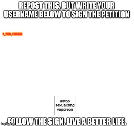 Spread the word to EVERY SINGLE STREAM! | REPOST THIS, BUT WRITE YOUR USERNAME BELOW TO SIGN THE PETITION; 1_11K3_F14R30N; FOLLOW THE SIGN. LIVE A BETTER LIFE. | image tagged in blank white template | made w/ Imgflip meme maker