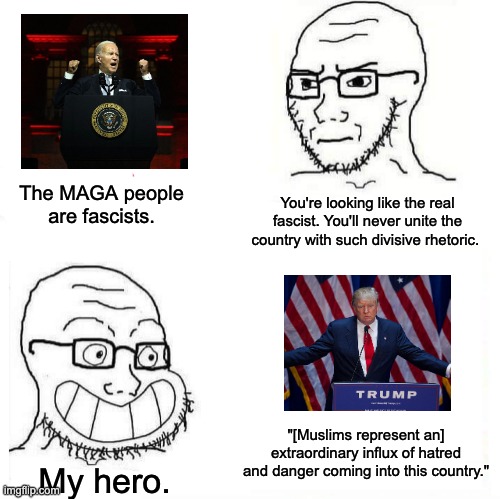 The MAGA people are fascists. | The MAGA people are fascists. You're looking like the real fascist. You'll never unite the country with such divisive rhetoric. "[Muslims represent an] extraordinary influx of hatred and danger coming into this country."; My hero. | image tagged in so true wojak,donald trump,joe biden,fascism,muslims | made w/ Imgflip meme maker