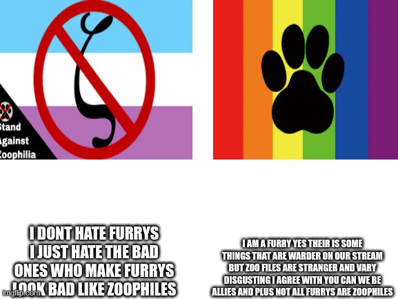 we can change and make the world a better place we anti furry and furrys have to stand up for one another not fight one another | I DONT HATE FURRYS I JUST HATE THE BAD ONES WHO MAKE FURRYS LOOK BAD LIKE ZOOPHILES; I AM A FURRY YES THEIR IS SOME THINGS THAT ARE WARDER ON OUR STREAM BUT ZOO FILES ARE STRANGER AND VARY DISGUSTING I AGREE WITH YOU CAN WE BE ALLIES AND PLUS NOT ALL FURRYS ARE ZOOPHILES | image tagged in blank white template | made w/ Imgflip meme maker