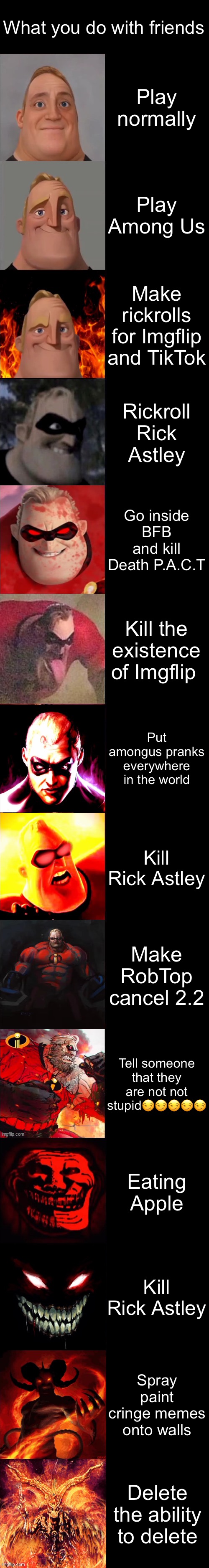 Evil! | What you do with friends; Play normally; Play Among Us; Make rickrolls for Imgflip and TikTok; Rickroll Rick Astley; Go inside BFB and kill Death P.A.C.T; Kill the existence of Imgflip; Put amongus pranks everywhere in the world; Kill Rick Astley; Make RobTop cancel 2.2; Tell someone that they are not not stupid😏😏😏😏😏; Eating Apple; Kill Rick Astley; Spray paint cringe memes onto walls; Delete the ability to delete | image tagged in mr incredible becoming evil extended | made w/ Imgflip meme maker
