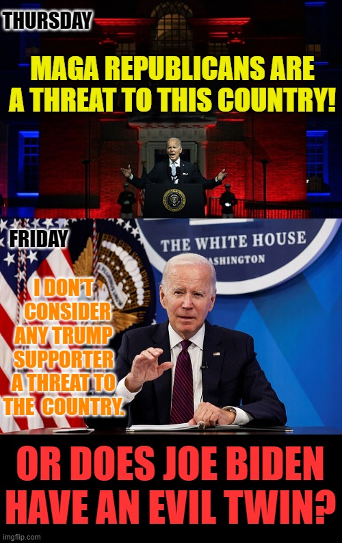 Doubletalk | THURSDAY; MAGA REPUBLICANS ARE A THREAT TO THIS COUNTRY! FRIDAY; I DON’T   CONSIDER ANY TRUMP SUPPORTER A THREAT TO THE  COUNTRY. OR DOES JOE BIDEN HAVE AN EVIL TWIN? | image tagged in memes,politics,joe biden,double meaning,evil,twins | made w/ Imgflip meme maker