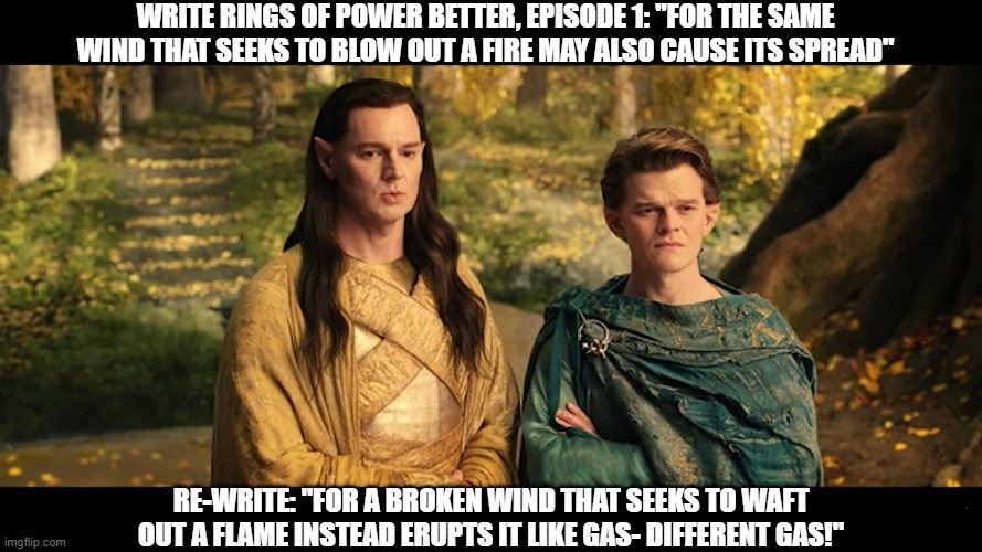 Re-Write Rings of Power | WRITE RINGS OF POWER BETTER, EPISODE 1: "FOR THE SAME WIND THAT SEEKS TO BLOW OUT A FIRE MAY ALSO CAUSE ITS SPREAD"; RE-WRITE: "FOR A BROKEN WIND THAT SEEKS TO WAFT OUT A FLAME INSTEAD ERUPTS IT LIKE GAS- DIFFERENT GAS!" | image tagged in newdialogue | made w/ Imgflip meme maker