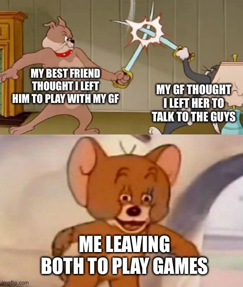 Tom and Jerry swordfight | MY BEST FRIEND THOUGHT I LEFT HIM TO PLAY WITH MY GF; MY GF THOUGHT I LEFT HER TO TALK TO THE GUYS; ME LEAVING BOTH TO PLAY GAMES | image tagged in tom and jerry swordfight | made w/ Imgflip meme maker