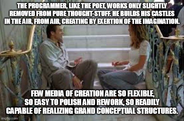 THE PROGRAMMER, LIKE THE POET, WORKS ONLY SLIGHTLY REMOVED FROM PURE THOUGHT-STUFF. HE BUILDS HIS CASTLES IN THE AIR, FROM AIR, CREATING BY EXERTION OF THE IMAGINATION. FEW MEDIA OF CREATION ARE SO FLEXIBLE, SO EASY TO POLISH AND REWORK, SO READILY CAPABLE OF REALIZING GRAND CONCEPTUAL STRUCTURES. | made w/ Imgflip meme maker