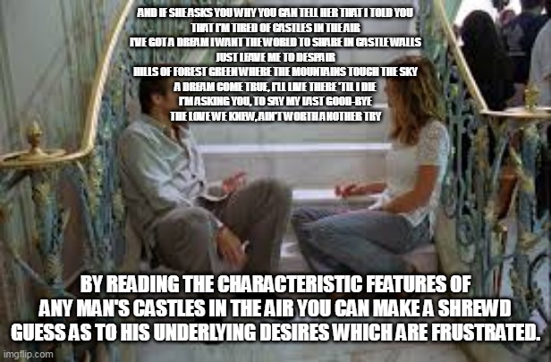 AND IF SHE ASKS YOU WHY YOU CAN TELL HER THAT I TOLD YOU
THAT I'M TIRED OF CASTLES IN THE AIR
I'VE GOT A DREAM I WANT THE WORLD TO SHARE IN CASTLE WALLS
JUST LEAVE ME TO DESPAIR
HILLS OF FOREST GREEN WHERE THE MOUNTAINS TOUCH THE SKY
A DREAM COME TRUE, I'LL LIVE THERE 'TIL I DIE
I'M ASKING YOU, TO SAY MY LAST GOOD-BYE
THE LOVE WE KNEW, AIN'T WORTH ANOTHER TRY; BY READING THE CHARACTERISTIC FEATURES OF ANY MAN'S CASTLES IN THE AIR YOU CAN MAKE A SHREWD GUESS AS TO HIS UNDERLYING DESIRES WHICH ARE FRUSTRATED. | made w/ Imgflip meme maker