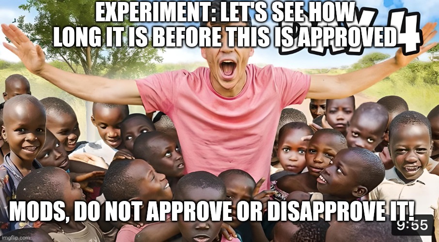 Day 4 | EXPERIMENT: LET'S SEE HOW LONG IT IS BEFORE THIS IS APPROVED; MODS, DO NOT APPROVE OR DISAPPROVE IT! | image tagged in day 4 | made w/ Imgflip meme maker