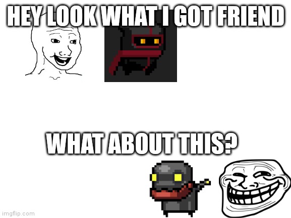 Lol | HEY LOOK WHAT I GOT FRIEND; WHAT ABOUT THIS? | image tagged in memes | made w/ Imgflip meme maker