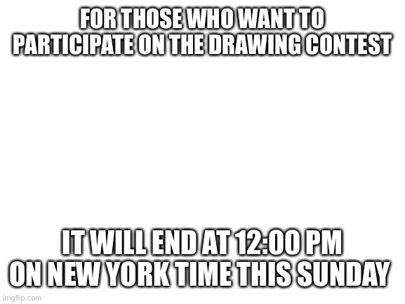 Blank White Template | FOR THOSE WHO WANT TO PARTICIPATE ON THE DRAWING CONTEST; IT WILL END AT 12:00 PM ON NEW YORK TIME THIS SUNDAY | image tagged in blank white template | made w/ Imgflip meme maker