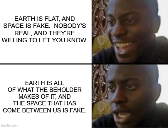 This guy was right you no | EARTH IS FLAT, AND SPACE IS FAKE.  NOBODY'S REAL, AND THEY'RE WILLING TO LET YOU KNOW. EARTH IS ALL OF WHAT THE BEHOLDER MAKES OF IT, AND THE SPACE THAT HAS COME BETWEEN US IS FAKE. | image tagged in oh yeah oh no,jesus christ,it is true,you took everything from me | made w/ Imgflip meme maker