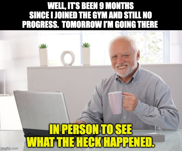 Gym | WELL, IT’S BEEN 9 MONTHS SINCE I JOINED THE GYM AND STILL NO PROGRESS.  TOMORROW I’M GOING THERE; IN PERSON TO SEE WHAT THE HECK HAPPENED. | image tagged in hide the pain harold large | made w/ Imgflip meme maker