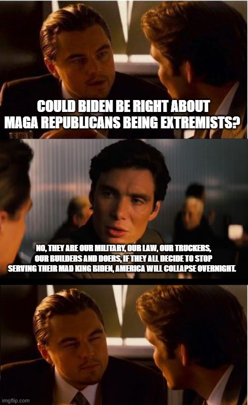 MAGA Republicans, you are America | COULD BIDEN BE RIGHT ABOUT MAGA REPUBLICANS BEING EXTREMISTS? NO, THEY ARE OUR MILITARY, OUR LAW, OUR TRUCKERS, OUR BUILDERS AND DOERS, IF THEY ALL DECIDE TO STOP SERVING THEIR MAD KING BIDEN, AMERICA WILL COLLAPSE OVERNIGHT. | image tagged in memes,inception,maga republicans,mad king biden,america in decline,democrat the party of hate | made w/ Imgflip meme maker