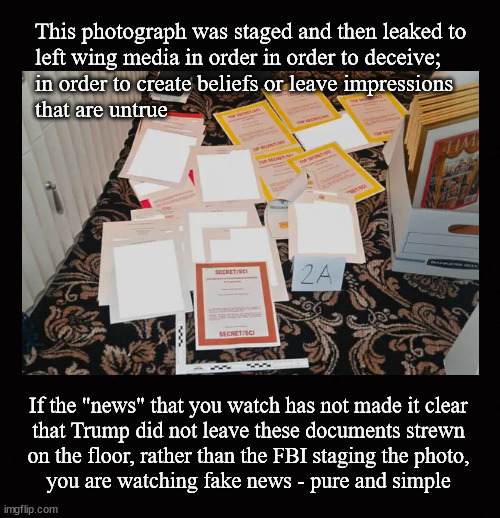 Are you watching fake news?  A test ... | This photograph was staged and then leaked to 
left wing media in order in order to deceive; 
in order to create beliefs or leave impressions
that are untrue; If the "news" that you watch has not made it clear
that Trump did not leave these documents strewn
on the floor, rather than the FBI staging the photo,
you are watching fake news - pure and simple | image tagged in mar a lago raid,fbi,trump | made w/ Imgflip meme maker