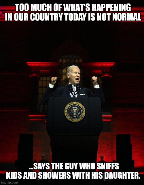 Joe Biden's idea of normal definitely isn't. | TOO MUCH OF WHAT'S HAPPENING IN OUR COUNTRY TODAY IS NOT NORMAL; ...SAYS THE GUY WHO SNIFFS KIDS AND SHOWERS WITH HIS DAUGHTER. | image tagged in joe biden,maga,memes,politics | made w/ Imgflip meme maker