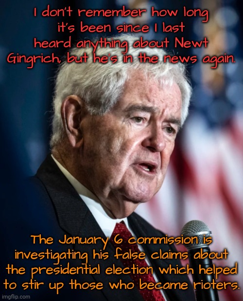 Resigned due to ethics violations in 1999; but didn't stop causing trouble. | I don't remember how long it's been since I last heard anything about Newt Gingrich, but he's in the news again. The January 6 commission is investigating his false claims about the presidential election which helped
to stir up those who became rioters. | image tagged in newt gingrich,senate,republican party,homophobe | made w/ Imgflip meme maker