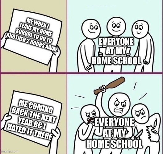 And now old friends wont even talk to me :/ | ME WHEN I LEAVE MY HOME SCHOOL TO GO TO ANOTHER 2 HOURS AWAY; EVERYONE AT MY HOME SCHOOL; ME COMING BACK THE NEXT YEAR BC I HATED IT THERE; EVERYONE AT MY HOME SCHOOL | image tagged in school,high school,real shit | made w/ Imgflip meme maker