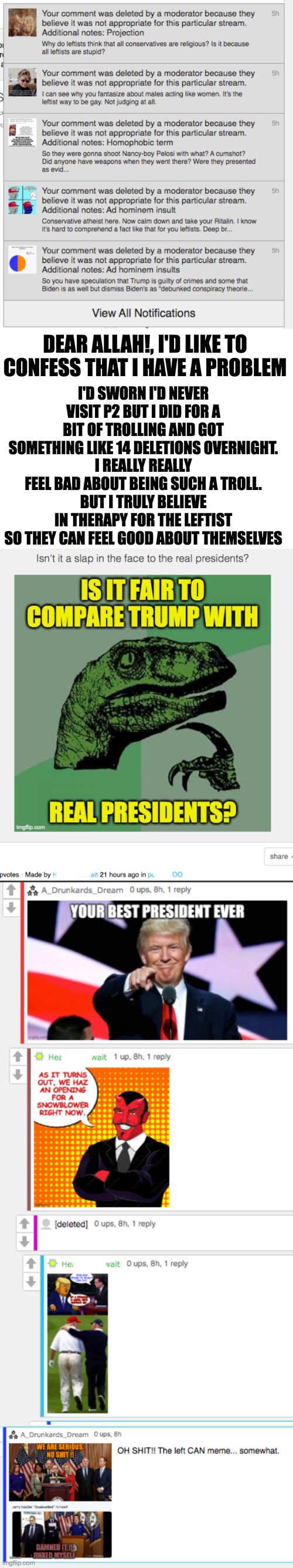 I promise to never Troll PeeTwo again Allah !! | I'D SWORN I'D NEVER VISIT P2 BUT I DID FOR A BIT OF TROLLING AND GOT SOMETHING LIKE 14 DELETIONS OVERNIGHT.
I REALLY REALLY FEEL BAD ABOUT BEING SUCH A TROLL.
BUT I TRULY BELIEVE IN THERAPY FOR THE LEFTIST SO THEY CAN FEEL GOOD ABOUT THEMSELVES; DEAR ALLAH!, I'D LIKE TO CONFESS THAT I HAVE A PROBLEM | image tagged in peetwo,troll,hecanwait | made w/ Imgflip meme maker