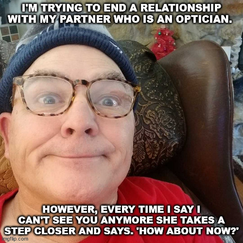 Durl Earl | I'M TRYING TO END A RELATIONSHIP WITH MY PARTNER WHO IS AN OPTICIAN. HOWEVER, EVERY TIME I SAY I CAN'T SEE YOU ANYMORE SHE TAKES A STEP CLOSER AND SAYS. 'HOW ABOUT NOW?' | image tagged in durl earl | made w/ Imgflip meme maker