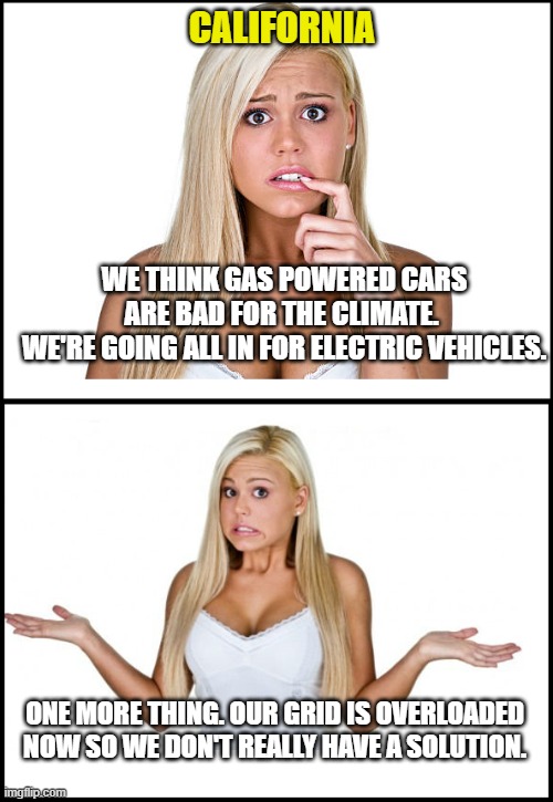 Typical liberal policy | CALIFORNIA; WE THINK GAS POWERED CARS ARE BAD FOR THE CLIMATE. 
WE'RE GOING ALL IN FOR ELECTRIC VEHICLES. ONE MORE THING. OUR GRID IS OVERLOADED NOW SO WE DON'T REALLY HAVE A SOLUTION. | image tagged in woke,democrats,liberals,climate change,electric vehicles,no solutions | made w/ Imgflip meme maker