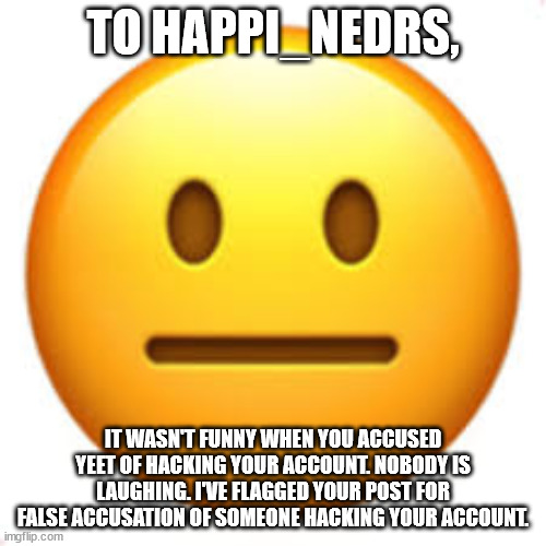 Not funny | TO HAPPI_NEDRS, IT WASN'T FUNNY WHEN YOU ACCUSED YEET OF HACKING YOUR ACCOUNT. NOBODY IS LAUGHING. I'VE FLAGGED YOUR POST FOR FALSE ACCUSATION OF SOMEONE HACKING YOUR ACCOUNT. | image tagged in not funny | made w/ Imgflip meme maker