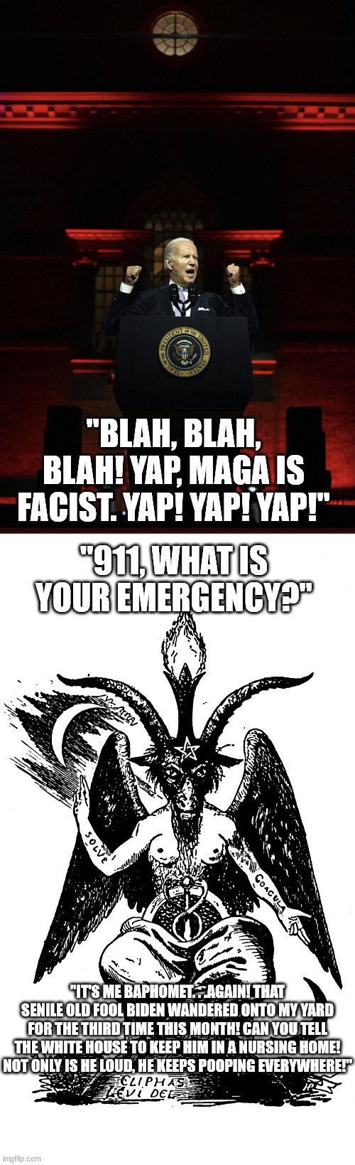 "BLAH, BLAH, BLAH! YAP, MAGA IS FACIST. YAP! YAP! YAP!"; "911, WHAT IS YOUR EMERGENCY?"; "IT'S ME BAPHOMET. . .AGAIN! THAT SENILE OLD FOOL BIDEN WANDERED ONTO MY YARD FOR THE THIRD TIME THIS MONTH! CAN YOU TELL THE WHITE HOUSE TO KEEP HIM IN A NURSING HOME! NOT ONLY IS HE LOUD, HE KEEPS POOPING EVERYWHERE!" | image tagged in best hitler impression,baphomet,creepy joe biden,political humor,memes | made w/ Imgflip meme maker