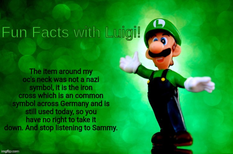 Fun Facts with Luigi | The item around my oc's neck was not a nazi symbol, it is the iron cross which is an common symbol across Germany and is still used today, so you have no right to take it down. And stop listening to Sammy. | image tagged in fun facts with luigi | made w/ Imgflip meme maker