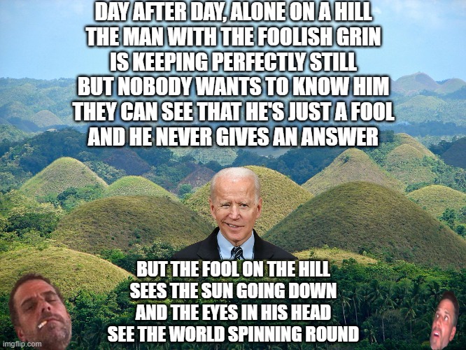 Fool on the Hill | DAY AFTER DAY, ALONE ON A HILL
THE MAN WITH THE FOOLISH GRIN
IS KEEPING PERFECTLY STILL
BUT NOBODY WANTS TO KNOW HIM
THEY CAN SEE THAT HE'S JUST A FOOL
AND HE NEVER GIVES AN ANSWER; BUT THE FOOL ON THE HILL
SEES THE SUN GOING DOWN
AND THE EYES IN HIS HEAD
SEE THE WORLD SPINNING ROUND | image tagged in biden | made w/ Imgflip meme maker