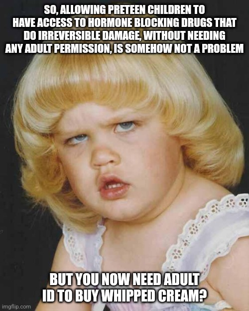 What the ever loving fu.... | SO, ALLOWING PRETEEN CHILDREN TO HAVE ACCESS TO HORMONE BLOCKING DRUGS THAT DO IRREVERSIBLE DAMAGE, WITHOUT NEEDING ANY ADULT PERMISSION, IS SOMEHOW NOT A PROBLEM; BUT YOU NOW NEED ADULT ID TO BUY WHIPPED CREAM? | image tagged in huh,memes,politics,left-wing insanity | made w/ Imgflip meme maker