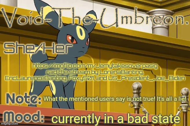 Void-The-Umbreon. Template | https://imgflip.com/m/Jemytakesoverpasig raid the stream by LorenaBanting, EricLaurenceBanting, Foxy501, and US_President_Joe_Biden; What the mentioned users say is not true! It's all a lie! currently in a bad state | image tagged in void-the-umbreon template | made w/ Imgflip meme maker