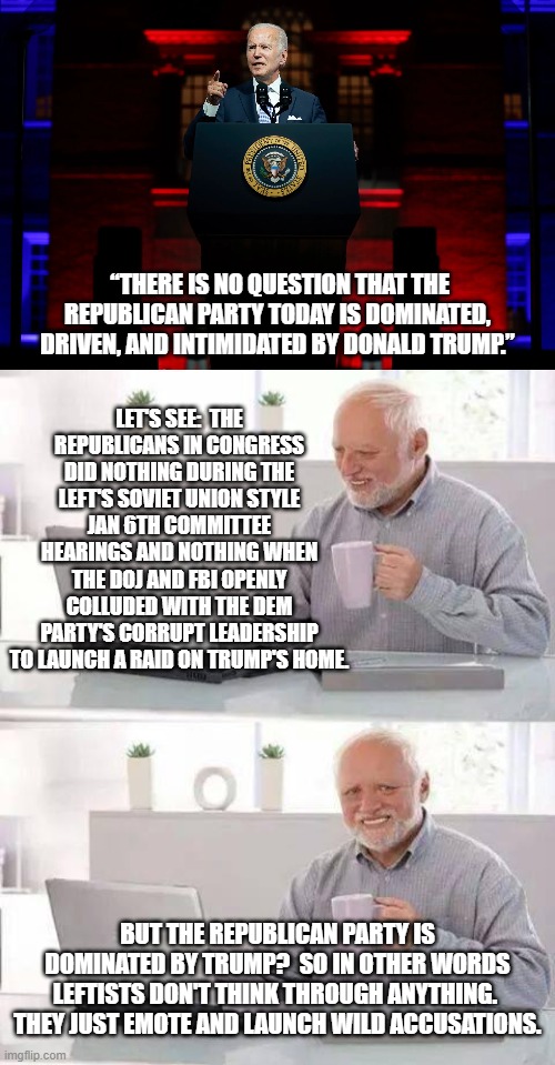 The truth versus leftist accusations. | LET'S SEE:  THE REPUBLICANS IN CONGRESS DID NOTHING DURING THE LEFT'S SOVIET UNION STYLE JAN 6TH COMMITTEE HEARINGS AND NOTHING WHEN THE DOJ AND FBI OPENLY COLLUDED WITH THE DEM PARTY'S CORRUPT LEADERSHIP TO LAUNCH A RAID ON TRUMP'S HOME. “THERE IS NO QUESTION THAT THE REPUBLICAN PARTY TODAY IS DOMINATED, DRIVEN, AND INTIMIDATED BY DONALD TRUMP.”; BUT THE REPUBLICAN PARTY IS DOMINATED BY TRUMP?  SO IN OTHER WORDS LEFTISTS DON'T THINK THROUGH ANYTHING.  THEY JUST EMOTE AND LAUNCH WILD ACCUSATIONS. | image tagged in truth | made w/ Imgflip meme maker