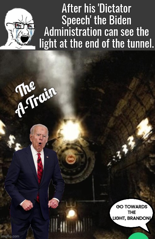 Light at the end of the tunnel | After his 'Dictator Speech' the Biden Administration can see the light at the end of the tunnel. The 
A-Train; GO TOWARDS THE LIGHT, BRANDON! | image tagged in blank no watermark | made w/ Imgflip meme maker