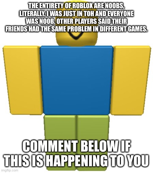 EMERGENCY PLEASE READ ID YOU PLAY ROBLOX | THE ENTIRETY OF ROBLOX ARE NOOBS, LITERALLY. I WAS JUST IN TOH AND EVERYONE WAS NOOB. OTHER PLAYERS SAID THEIR FRIENDS HAD THE SAME PROBLEM IN DIFFERENT GAMES. COMMENT BELOW IF THIS IS HAPPENING TO YOU | image tagged in roblox noob | made w/ Imgflip meme maker