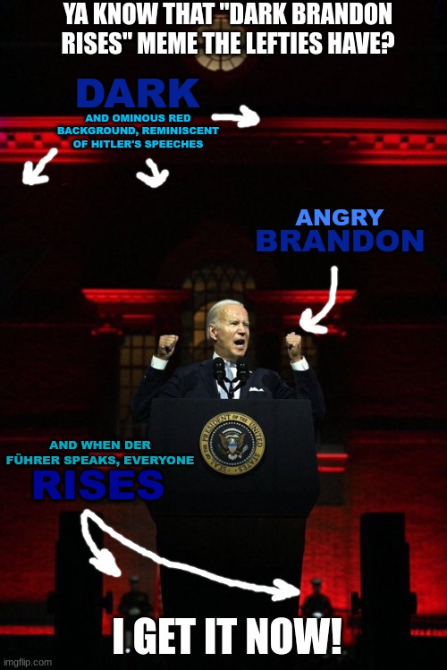 "Dark Brandon" just got a whole new meaning... |  YA KNOW THAT "DARK BRANDON RISES" MEME THE LEFTIES HAVE? DARK; AND OMINOUS RED BACKGROUND, REMINISCENT OF HITLER'S SPEECHES; ANGRY; BRANDON; AND WHEN DER FÜHRER SPEAKS, EVERYONE; RISES; I GET IT NOW! | image tagged in dark brandon,biden,lets go brandon,der fuhrer,democrat projection,and to think they call republicans fascists | made w/ Imgflip meme maker