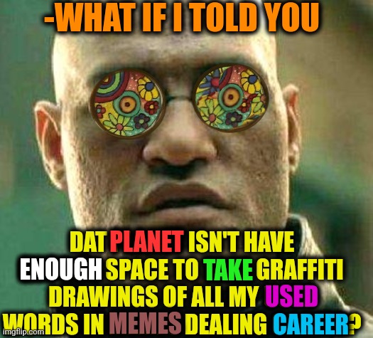 -How about this? | -WHAT IF I TOLD YOU; DAT PLANET ISN'T HAVE ENOUGH SPACE TO TAKE GRAFFITI DRAWINGS OF ALL MY USED WORDS IN MEMES DEALING CAREER? PLANET; ENOUGH; TAKE; USED; MEMES; CAREER | image tagged in acid kicks in morpheus,crappy memes,what if i told you,office space,graffitti,words of wisdom | made w/ Imgflip meme maker