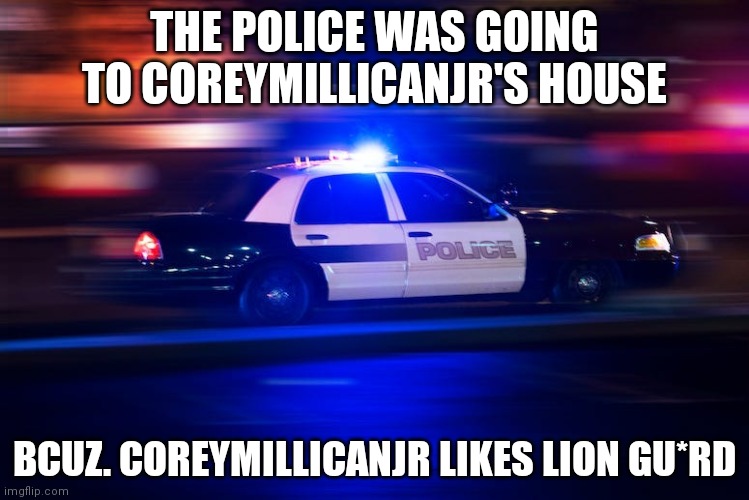 duck? | THE POLICE WAS GOING TO COREYMILLICANJR'S HOUSE; BCUZ. COREYMILLICANJR LIKES LION GU*RD | image tagged in fast police car | made w/ Imgflip meme maker