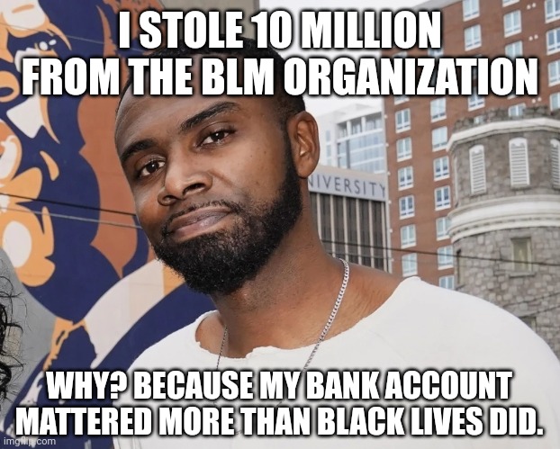 Bank accounts matter. | I STOLE 10 MILLION FROM THE BLM ORGANIZATION; WHY? BECAUSE MY BANK ACCOUNT MATTERED MORE THAN BLACK LIVES DID. | image tagged in memes | made w/ Imgflip meme maker