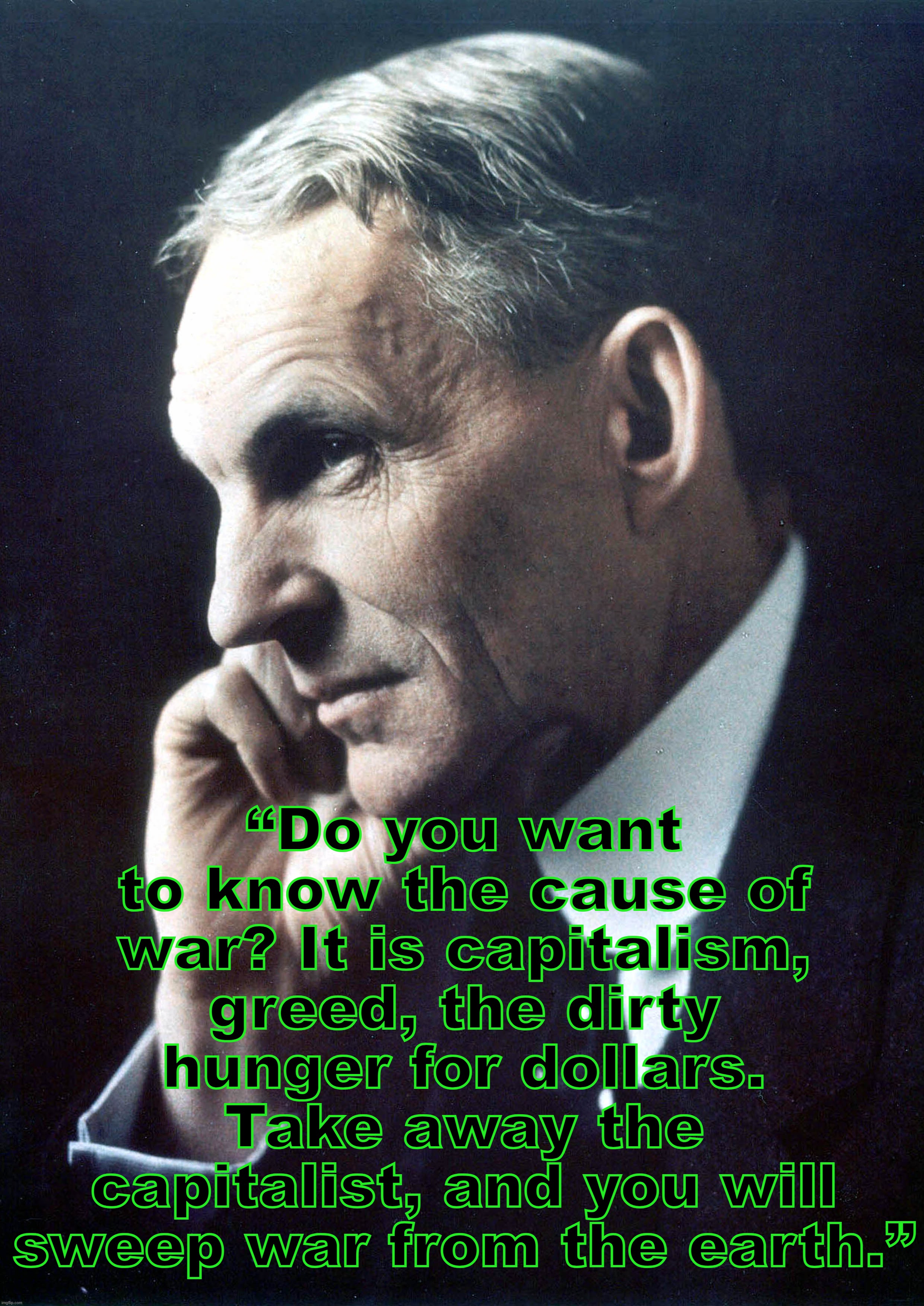 Henry Ford | “Do you want to know the cause of war? It is capitalism, greed, the dirty hunger for dollars. Take away the capitalist, and you will sweep war from the earth.” | image tagged in henry ford,capitalism,war,russia,ukraine | made w/ Imgflip meme maker