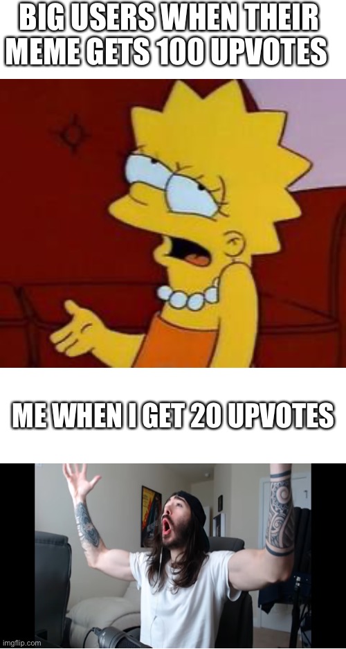 No offense to big users :) | BIG USERS WHEN THEIR MEME GETS 100 UPVOTES; ME WHEN I GET 20 UPVOTES | image tagged in blank white template,memes,imgflip users | made w/ Imgflip meme maker