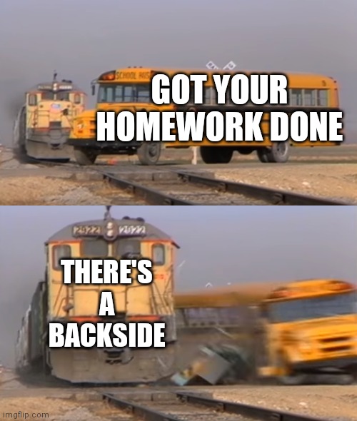 Homework problems | GOT YOUR HOMEWORK DONE; THERE'S A BACKSIDE | image tagged in a train hitting a school bus | made w/ Imgflip meme maker