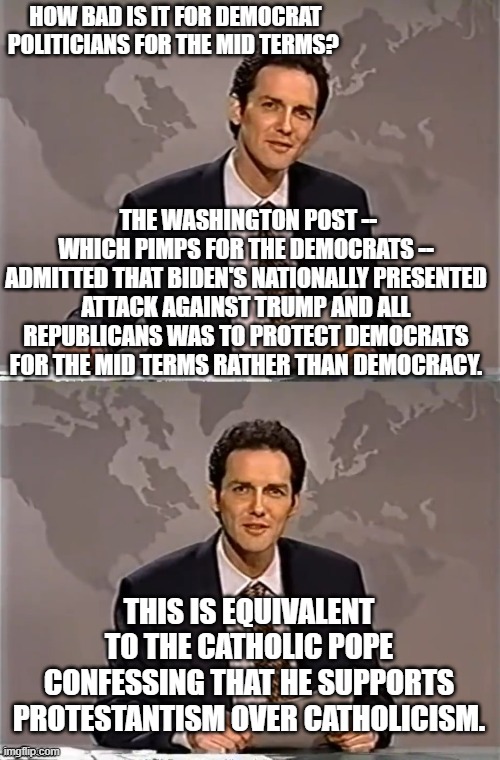 The Washington Post actually told the truth.  That's how bad the mid-terms are for the Dems. | HOW BAD IS IT FOR DEMOCRAT POLITICIANS FOR THE MID TERMS? THE WASHINGTON POST -- WHICH PIMPS FOR THE DEMOCRATS -- ADMITTED THAT BIDEN'S NATIONALLY PRESENTED ATTACK AGAINST TRUMP AND ALL REPUBLICANS WAS TO PROTECT DEMOCRATS FOR THE MID TERMS RATHER THAN DEMOCRACY. THIS IS EQUIVALENT TO THE CATHOLIC POPE CONFESSING THAT HE SUPPORTS PROTESTANTISM OVER CATHOLICISM. | image tagged in weekend update with norm | made w/ Imgflip meme maker
